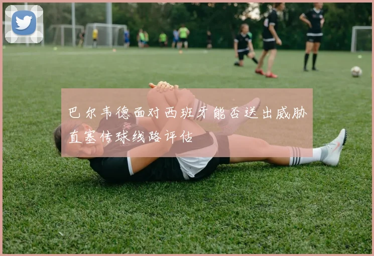 巴尔韦德面对西班牙能否送出威胁直塞传球线路评估