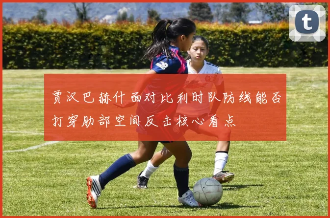 贾汉巴赫什面对比利时队防线能否打穿肋部空间反击核心看点