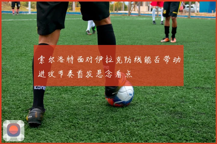 索尔洛特面对伊拉克防线能否带动进攻节奏首发悬念看点