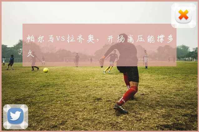 帕尔马vs拉齐奥,开场高压能撑多久