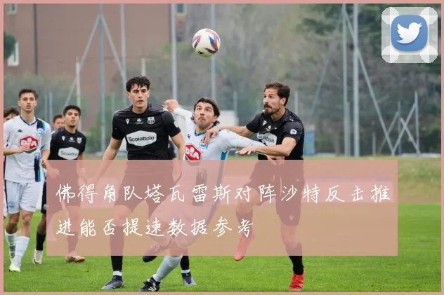 佛得角队塔瓦雷斯对阵沙特反击推进能否提速数据参考