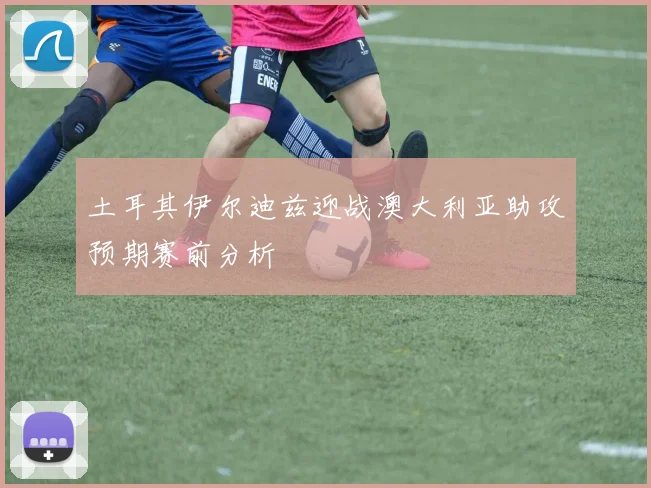 土耳其伊尔迪兹迎战澳大利亚助攻预期赛前分析
